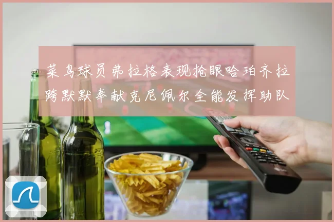 菜鸟球员弗拉格表现抢眼哈珀齐拉跨默默奉献克尼佩尔全能发挥助队取胜