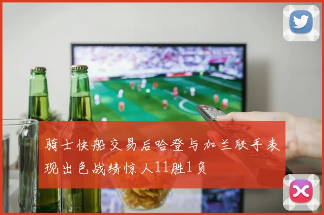 骑士快船交易后哈登与加兰联手表现出色战绩惊人11胜1负