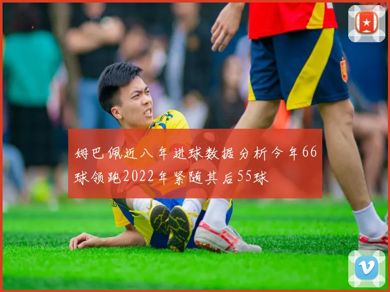 姆巴佩近八年进球数据分析今年66球领跑2022年紧随其后55球