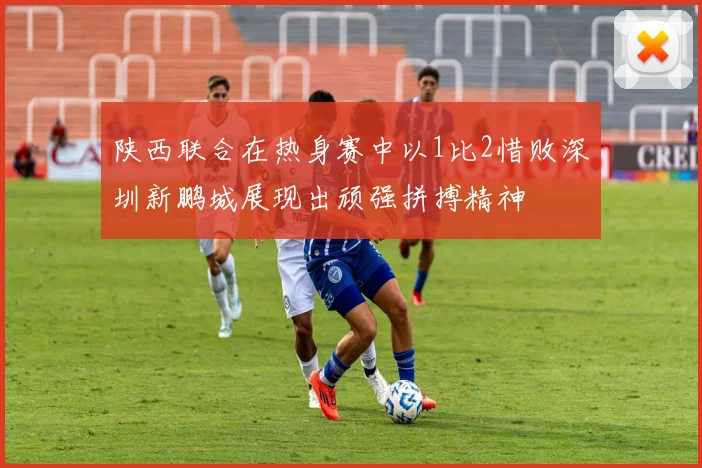 陕西联合在热身赛中以1比2惜败深圳新鹏城展现出顽强拼搏精神