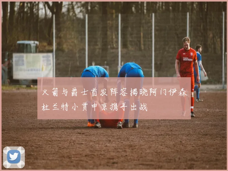 火箭与爵士首发阵容揭晓阿门伊森杜兰特小贾申京携手出战