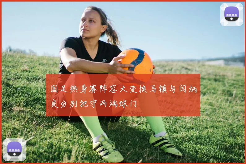 国足热身赛阵容大变换马镇与闫炳良分别把守两端球门
