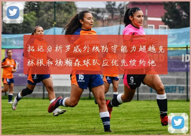 拓记分析罗威外线防守能力超越克林根和杨瀚森球队应优先续约他