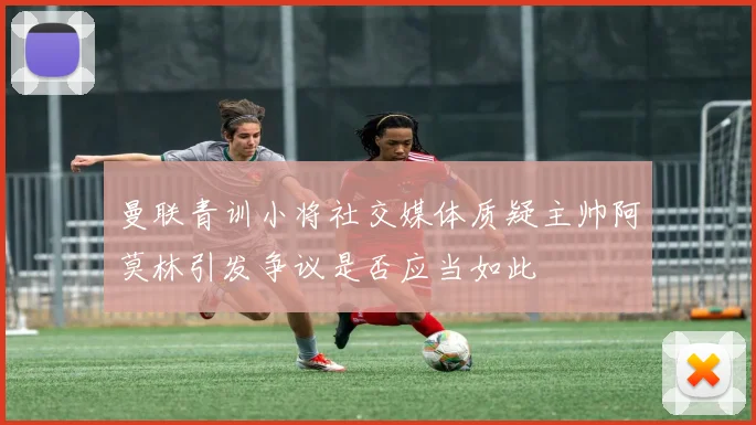 曼联青训小将社交媒体质疑主帅阿莫林引发争议是否应当如此