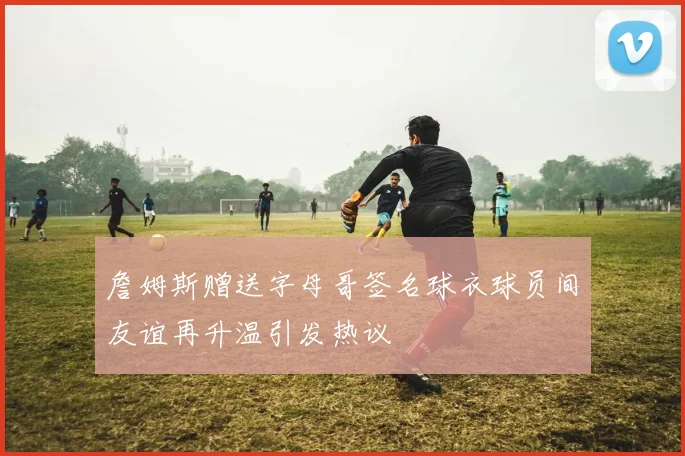 詹姆斯赠送字母哥签名球衣球员间友谊再升温引发热议