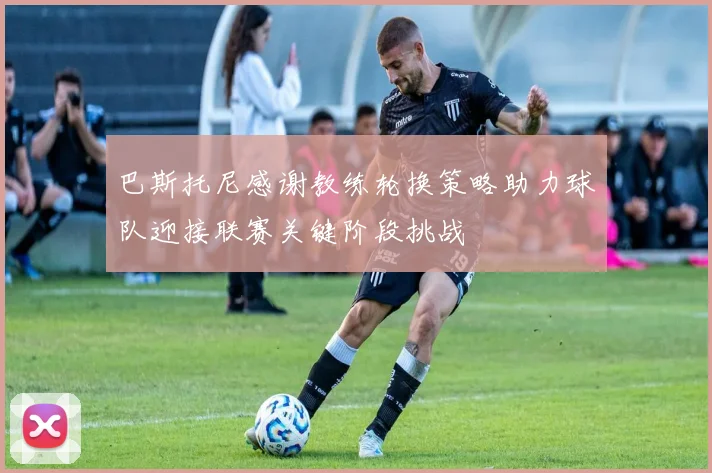 巴斯托尼感谢教练轮换策略助力球队迎接联赛关键阶段挑战