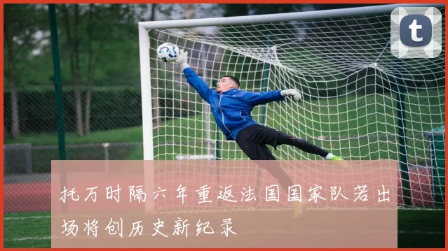 托万时隔六年重返法国国家队若出场将创历史新纪录