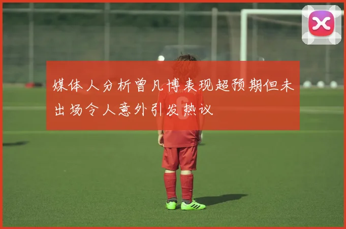 媒体人分析曾凡博表现超预期但未出场令人意外引发热议