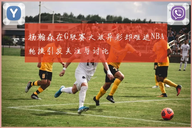 杨瀚森在G联赛大放异彩却难进NBA轮换引发关注与讨论