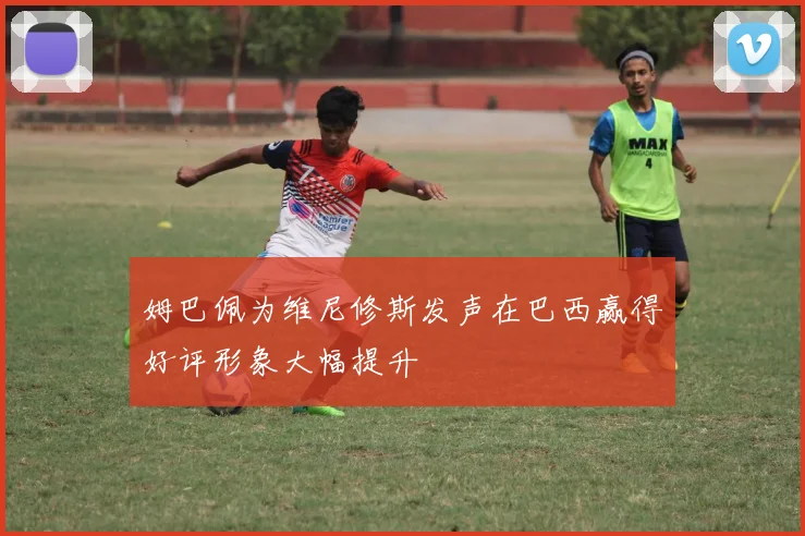 姆巴佩为维尼修斯发声在巴西赢得好评形象大幅提升