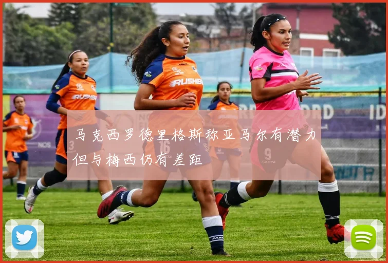 马克西罗德里格斯称亚马尔有潜力但与梅西仍有差距