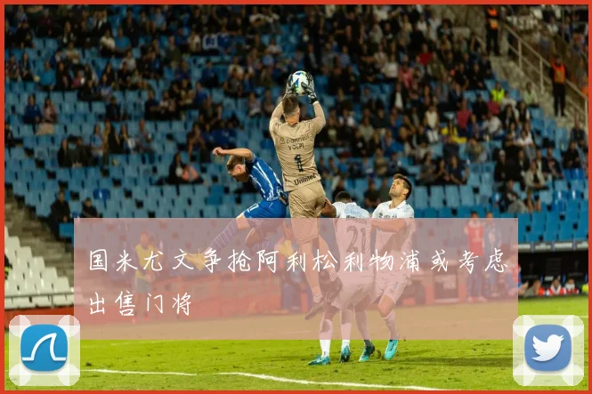 国米尤文争抢阿利松利物浦或考虑出售门将