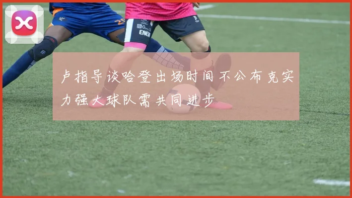 卢指导谈哈登出场时间不公布克实力强大球队需共同进步
