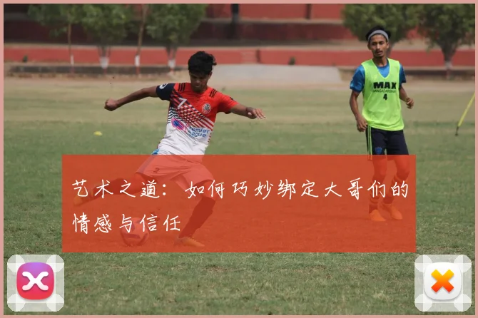 艺术之道：如何巧妙绑定大哥们的情感与信任