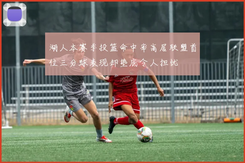 湖人本赛季投篮命中率高居联盟首位三分球表现却垫底令人担忧