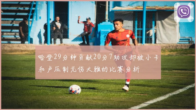 哈登29分钟贡献20分7助攻却被小卡和卢压制无伤大雅的比赛分析