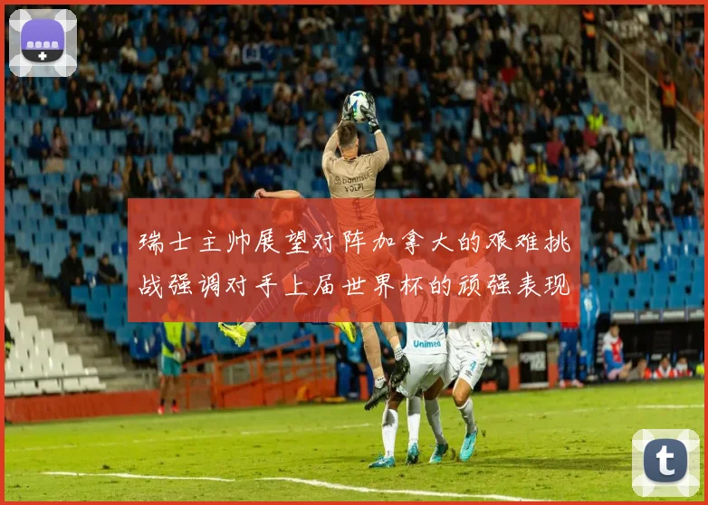 瑞士主帅展望对阵加拿大的艰难挑战强调对手上届世界杯的顽强表现
