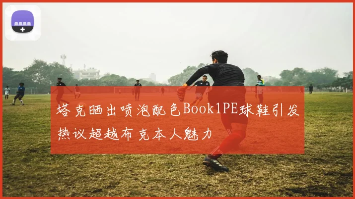 塔克晒出喷泡配色Book1PE球鞋引发热议超越布克本人魅力