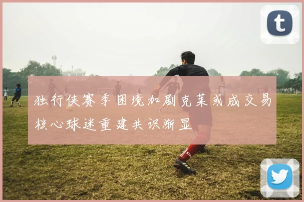 独行侠赛季困境加剧克莱或成交易核心球迷重建共识渐显