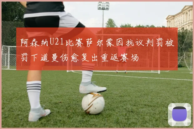 阿森纳U21比赛萨尔蒙因抗议判罚被罚下道曼伤愈复出重返赛场