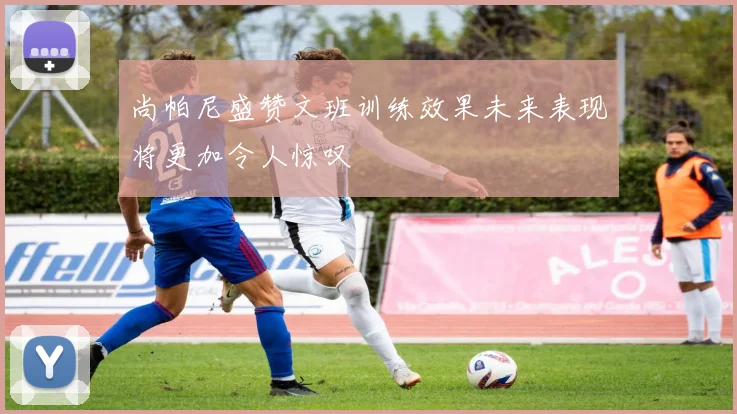 尚帕尼盛赞文班训练效果未来表现将更加令人惊叹