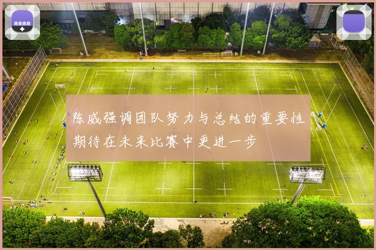 陈威强调团队努力与总结的重要性期待在未来比赛中更进一步