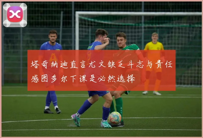塔奇纳迪直言尤文缺乏斗志与责任感图多尔下课是必然选择
