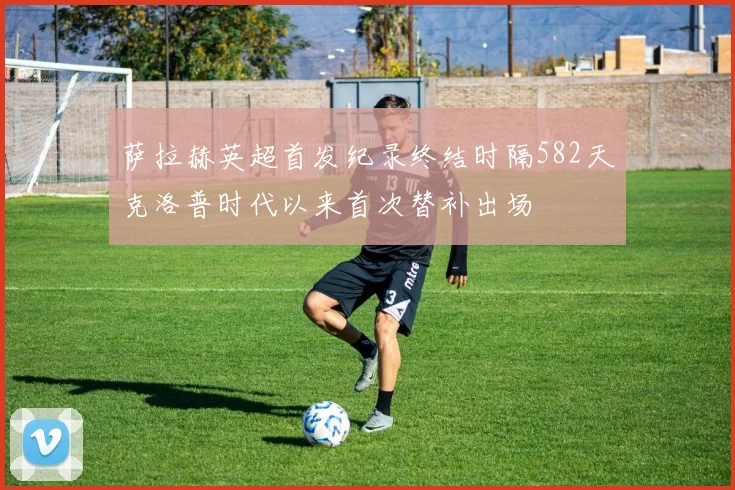 萨拉赫英超首发纪录终结时隔582天克洛普时代以来首次替补出场