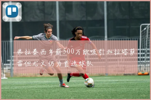 弗拉泰西年薪500万欧吸引加拉塔萨雷但尤文仍为首选球队