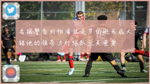 名宿警告利物浦放走罗伯逊或成大错他的领导力对球队至关重要