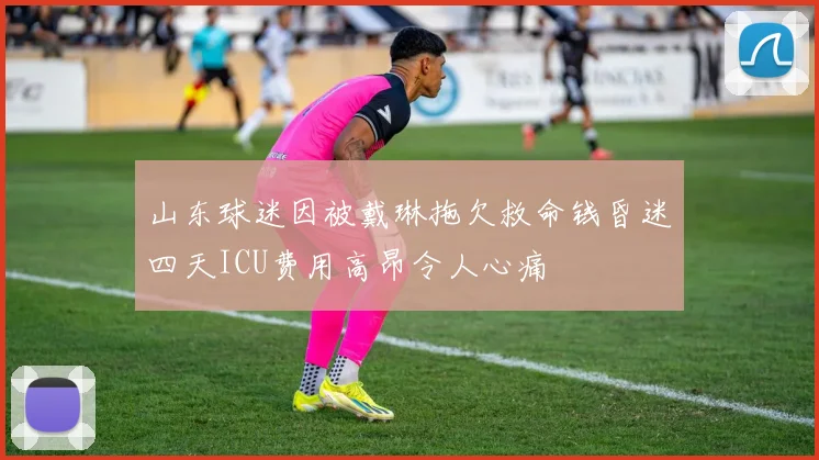 山东球迷因被戴琳拖欠救命钱昏迷四天ICU费用高昂令人心痛
