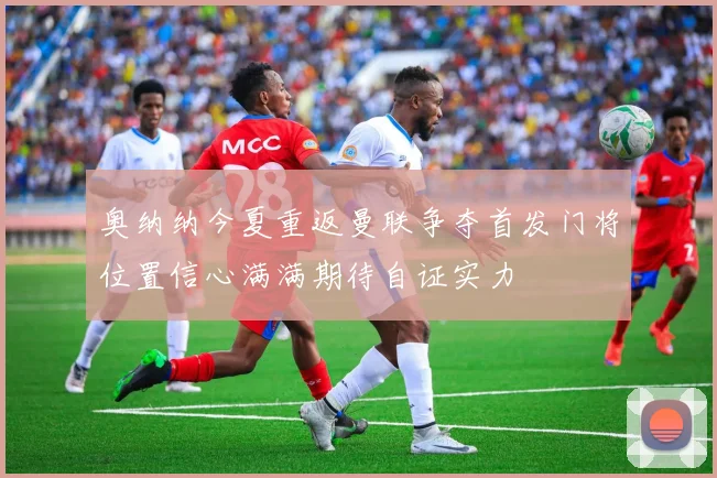 奥纳纳今夏重返曼联争夺首发门将位置信心满满期待自证实力