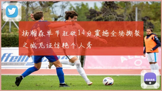 杨瀚森单节狂砍14分震撼全场撕裂之城见证惊艳个人秀