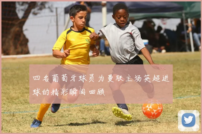 四名葡萄牙球员为曼联主场英超进球的精彩瞬间回顾