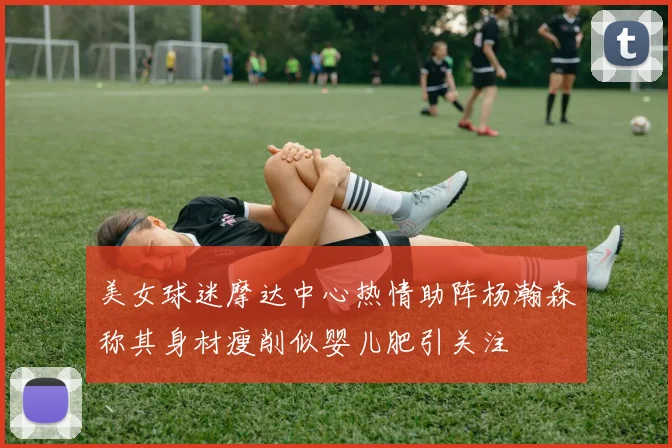 美女球迷摩达中心热情助阵杨瀚森称其身材瘦削似婴儿肥引关注