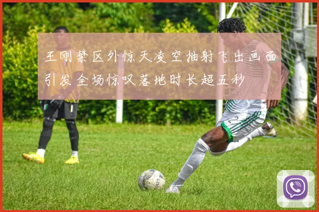 王刚禁区外惊天凌空抽射飞出画面引发全场惊叹落地时长超五秒