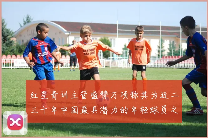 红星青训主管盛赞万项称其为近二三十年中国最具潜力的年轻球员之一